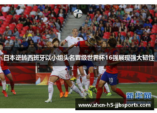日本逆转西班牙以小组头名晋级世界杯16强展现强大韧性