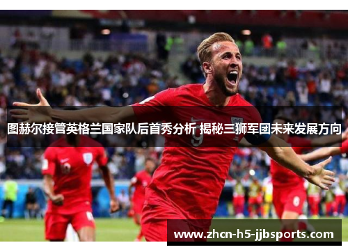图赫尔接管英格兰国家队后首秀分析 揭秘三狮军团未来发展方向 图赫尔接管英格兰国家队后首秀分析 揭秘三狮军团未来发展方向